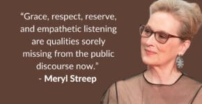 A headshot of Meryl streep with the words:: Grace, respect, reserve, and empathetic listening are qualities totally missing from the public discourse right now"