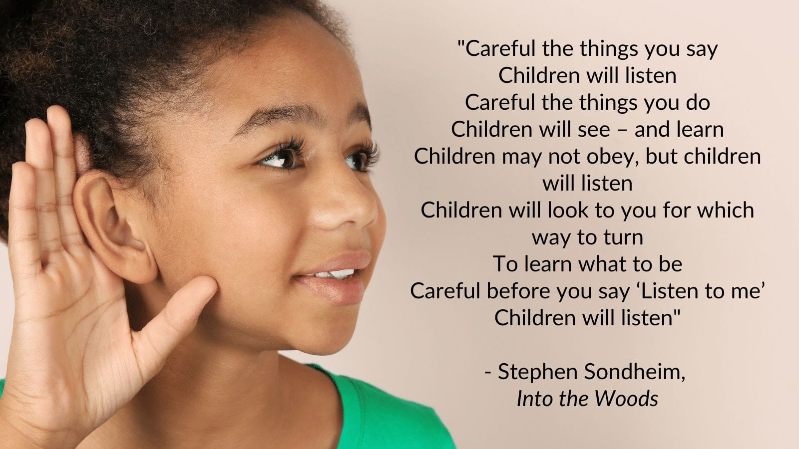 "Careful the things you say Children will listen Careful the things you do Children will see – and learn Children may not obey, but children will listen Children will look to you for which way to turn To learn what to be Careful before you say ‘Listen to me’ Children will listen"  - Stephen Sondheim,  Into the Woods